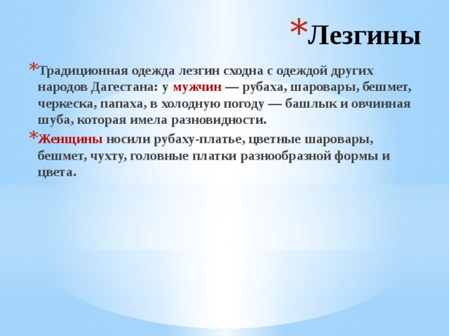 Лезгины Традиционная одежда лезгин сходна с одеждой других народов Дагестана: у мужчин — рубаха, шаровары, бешмет, черкеска, папаха, в холодную погоду — башлык и овчинная шуба, которая имела разновидности. Женщины носили рубаху-платье, цветные шаровары, бешмет, чухту, головные платки разнообразной формы и цвета. 