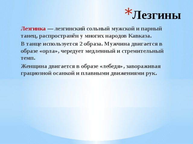 Лезгины Лезгинка — лезгинский сольный мужской и парный танец, распространён у многих народов Кавказа. В танце используется 2 образа. Мужчина двигается в образе «орла», чередует медленный и стремительный темп. Женщина двигается в образе «лебедя», завораживая грациозной осанкой и плавными движениями рук. 