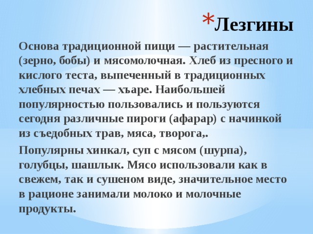 Лезгины Основа традиционной пищи — растительная (зерно, бобы) и мясомолочная. Хлеб из пресного и кислого теста, выпеченный в традиционных хлебных печах — хъаре. Наибольшей популярностью пользовались и пользуются сегодня различные пироги (афарар) с начинкой из съедобных трав, мяса, творога,. Популярны хинкал, суп с мясом (шурпа), голубцы, шашлык. Мясо использовали как в свежем, так и сушеном виде, значительное место в рационе занимали молоко и молочные продукты. 