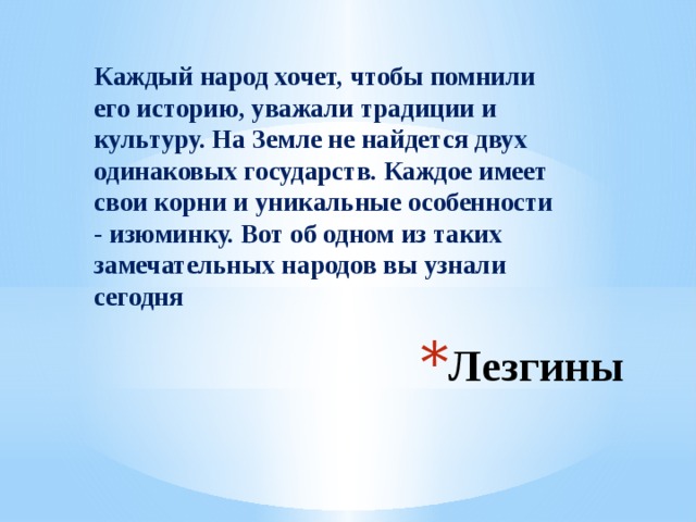 Каждый народ хочет, чтобы помнили его историю, уважали традиции и культуру. На Земле не найдется двух одинаковых государств. Каждое имеет свои корни и уникальные особенности - изюминку. Вот об одном из таких замечательных народов вы узнали сегодня Лезгины 