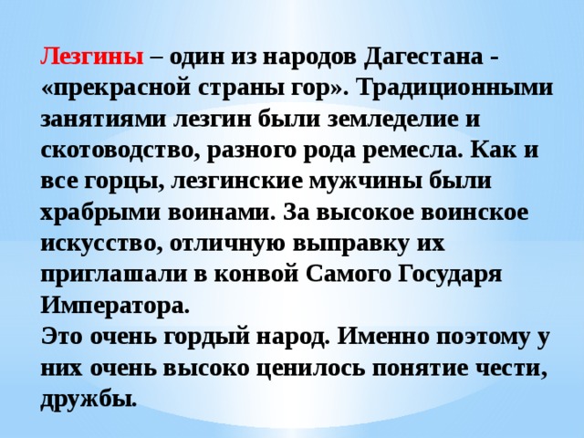 Лезгины – один из народов Дагестана - «прекрасной страны гор». Традиционными занятиями лезгин были земледелие и скотоводство, разного рода ремесла. Как и все горцы, лезгинские мужчины были храбрыми воинами. За высокое воинское искусство, отличную выправку их приглашали в конвой Самого Государя Императора. Это очень гордый народ. Именно поэтому у них очень высоко ценилось понятие чести, дружбы. 