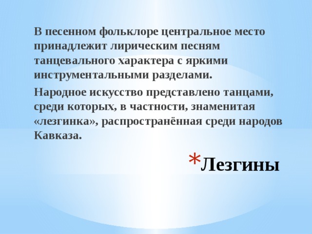 В песенном фольклоре центральное место принадлежит лирическим песням танцевального характера с яркими инструментальными разделами. Народное искусство представлено танцами, среди которых, в частности, знаменитая «лезгинка», распространённая среди народов Кавказа. Лезгины 