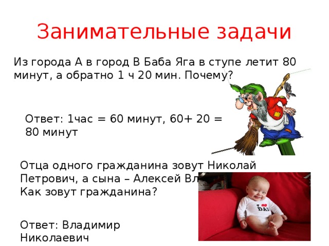 Занимательные задачи Из города А в город В Баба Яга в ступе летит 80 минут, а обратно 1 ч 20 мин. Почему? Ответ: 1час = 60 минут, 60+ 20 = 80 минут Отца одного гражданина зовут Николай Петрович, а сына – Алексей Владимирович. Как зовут гражданина? Ответ: Владимир Николаевич 
