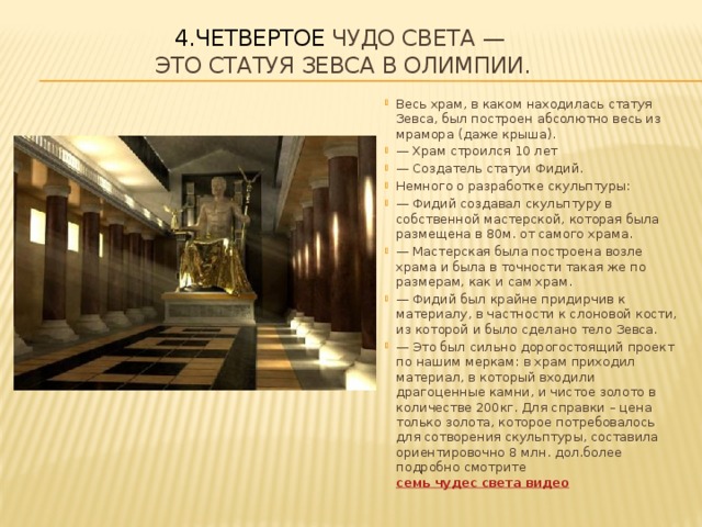 4.Четвертое чудо света —  это Статуя Зевса в Олимпии.   Весь храм, в каком находилась статуя Зевса, был построен абсолютно весь из мрамора (даже крыша). — Храм строился 10 лет — Создатель статуи Фидий. Немного о разработке скульптуры: — Фидий создавал скульптуру в собственной мастерской, которая была размещена в 80м. от самого храма. — Мастерская была построена возле храма и была в точности такая же по размерам, как и сам храм. — Фидий был крайне придирчив к материалу, в частности к слоновой кости, из которой и было сделано тело Зевса. — Это был сильно дорогостоящий проект по нашим меркам: в храм приходил материал, в который входили драгоценные камни, и чистое золото в количестве 200кг. Для справки – цена только золота, которое потребовалось для сотворения скульптуры, составила ориентировочно 8 млн. дол.более подробно смотрите  семь чудес света видео 