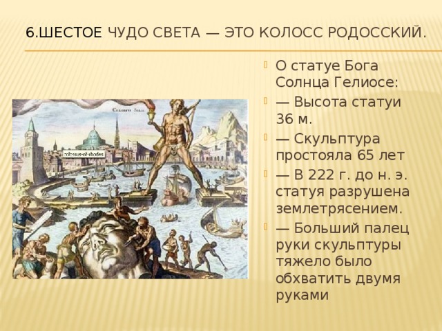 6.Шестое чудо света — это Колосс Родосский.   О статуе Бога Солнца Гелиосе: — Высота статуи 36 м. — Скульптура простояла 65 лет — В 222 г. до н. э. статуя разрушена землетрясением. — Больший палец руки скульптуры тяжело было обхватить двумя руками 