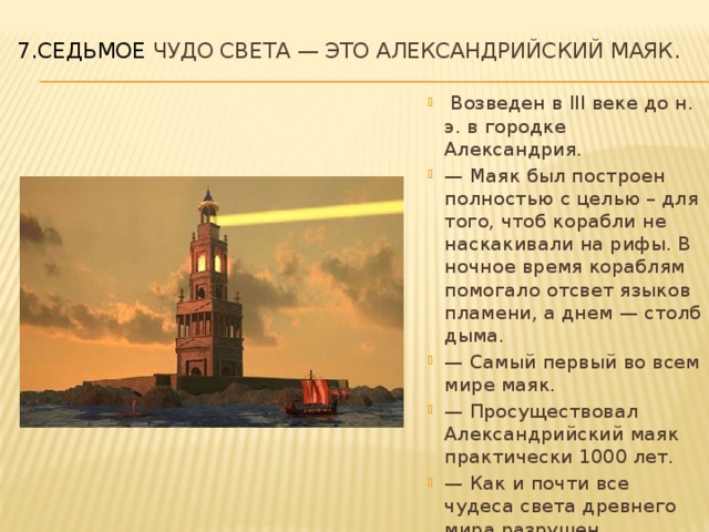 7.Седьмое чудо света — это Александрийский маяк.     Возведен в III веке до н. э. в городке Александрия. — Маяк был построен полностью с целью – для того, чтоб корабли не наскакивали на рифы. В ночное время кораблям помогало отсвет языков пламени, а днем — столб дыма. — Самый первый во всем мире маяк. — Просуществовал Александрийский маяк практически 1000 лет. — Как и почти все чудеса света древнего мира разрушен землетрясением. 