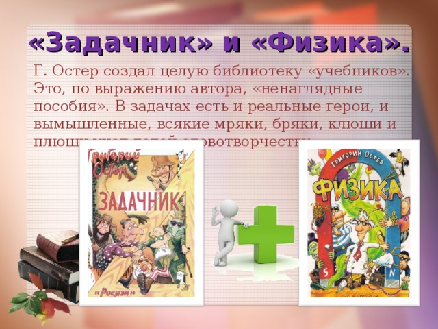 «Задачник» и «Физика». Г. Остер создал целую библиотеку «учебников». Это, по выражению автора, «ненаглядные пособия». В задачах есть и реальные герои, и вымышленные, всякие мряки, бряки, клюши и плюши учат детей словотворчеству