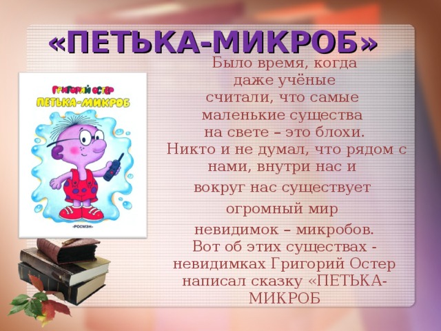 «ПЕТЬКА-МИКРОБ» Было время, когда  даже учёные  считали, что самые  маленькие существа  на свете – это блохи.  Никто и не думал, что рядом с нами, внутри нас и вокруг нас существует огромный мир невидимок – микробов.  Вот об этих существах -  невидимках Григорий Остер написал сказку «ПЕТЬКА-МИКРОБ