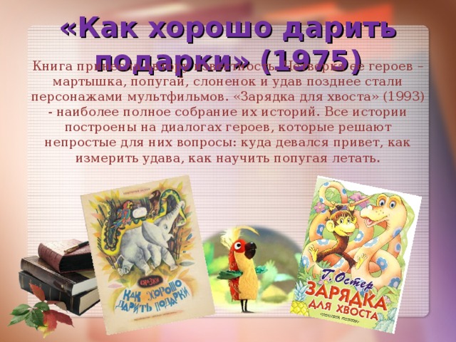 «Как хорошо дарить подарки» (1975) Книга принесла автору известность. Четверка ее героев – мартышка, попугай, слоненок и удав позднее стали персонажами мультфильмов. «Зарядка для хвоста» (1993) - наиболее полное собрание их историй. Все истории построены на диалогах героев, которые решают непростые для них вопросы: куда девался привет, как измерить удава, как научить попугая летать.