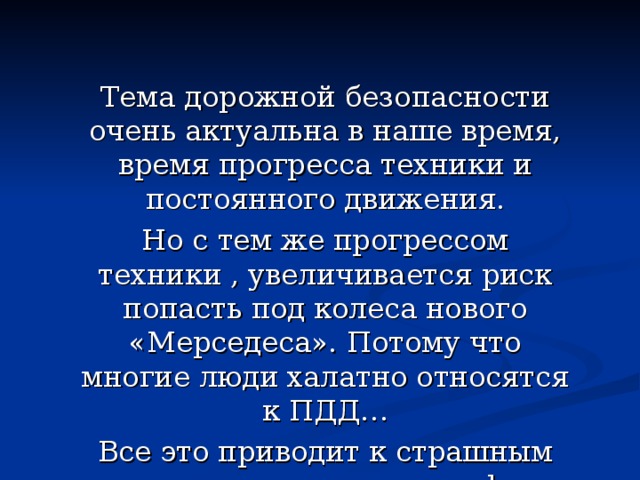 Тема дорожной безопасности очень актуальна в наше время, время прогресса техники и постоянного движения. Но с тем же прогрессом техники , увеличивается риск попасть под колеса нового «Мерседеса». Потому что многие люди халатно относятся к ПДД… Все это приводит к страшным последствиям и катастрофам. 