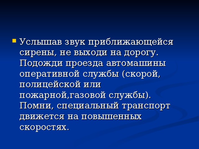 Услышав звук приближающейся сирены, не выходи на дорогу. Подожди проезда автомашины оперативной службы (скорой, полицейской или пожарной,газовой службы). Помни, специальный транспорт движется на повышенных скоростях. 