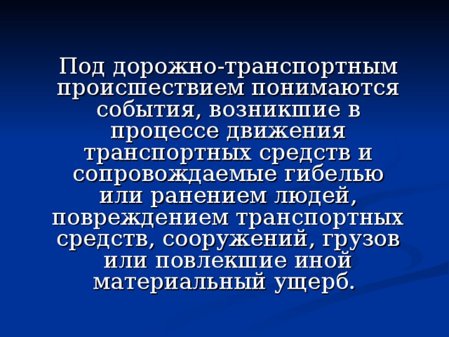Под дорожно-транспортным происшествием понимаются события, возникшие в процессе движения транспортных средств и сопровождаемые гибелью или ранением людей, повреждением транспортных средств, сооружений, грузов или повлекшие иной материальный ущерб. 