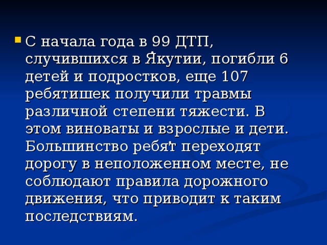 С начала года в 99 ДТП, случившихся в Якутии, погибли 6 детей и подростков, еще 107 ребятишек получили травмы различной степени тяжести. В этом виноваты и взрослые и дети. Большинство ребят переходят дорогу в неположенном месте, не соблюдают правила дорожного движения, что приводит к таким последствиям. . . 