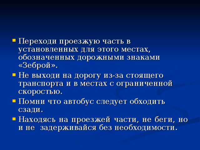 Переходи проезжую часть в установленных для этого местах, обозначенных дорожными знаками «Зеброй». Не выходи на дорогу из-за стоящего транспорта и в местах с ограниченной скоростью. Помни что автобус следует обходить сзади. Находясь на проезжей части, не беги, но и не задерживайся без необходимости. 