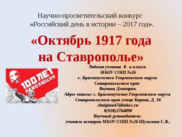 Научно-просветительский конкурс  «Российский день в истории – 2017 год». «Октябрь 1917 года на Ставрополье» Работа ученика 8 а класса  МБОУ СОШ №26 с. Краснокумского Георгиевского округа Ставропольского края Внукова Дмитрия. Адрес школы: с. Краснокумское Георгиевского округа Ставропольского края улица Кирова, Д. 16 shulgina47@inbox.ru 8(928)3764890 Научный руководитель: учитель истории МБОУ СОШ №26 Шульгина С.В.,  