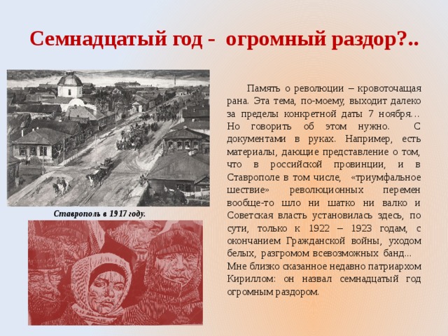 Семнадцатый год - огромный раздор?..  Память о революции – кровоточащая рана. Эта тема, по-моему, выходит далеко за пределы конкретной даты 7 ноября… Но говорить об этом нужно. С документами в руках. Например, есть материалы, дающие представление о том, что в российской провинции, и в Ставрополе в том числе, «триумфальное шествие» революционных перемен вообще-то шло ни шатко ни валко и Советская власть установилась здесь, по сути, только к 1922 – 1923 годам, с окончанием Гражданской войны, уходом белых, разгромом всевозможных банд... Мне близко сказанное недавно патриархом Кириллом: он назвал семнадцатый год огромным раздором.  Ставрополь в 1917 году. 