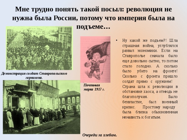 Мне трудно понять такой посыл: революция не нужна была России, потому что империя была на подъеме… Ну какой же подъем?! Шла страшная война, углублялся развал экономики. Если на Ставрополье сначала было еще довольно сытно, то потом стало голодно. А сколько было убито на фронте! Сколько с фронта пришло солдат прямо с оружием! Страна шла к революции в обстановке хаоса, а отнюдь не благополучия. Было безвластие, был военный кризис. Простому народу была близка обыкновенная ненависть к богатым. Демонстрация солдат Ставропольского гарнизона. Почтовая марка 1917 г.  Очереди за хлебом. 