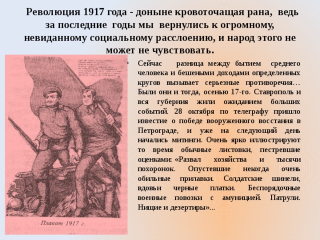  Революция 1917 года - доныне кровоточащая рана, ведь за последние годы мы вернулись к огромному, невиданному социальному расслоению, и народ этого не может не чувствовать. Сейчас разница между бытием среднего человека и бешеными доходами определенных кругов вызывает серьезные противоречия… Были они и тогда, осенью 17-го. Ставрополь и вся губерния жили ожиданием больших событий. 28 октября по телеграфу пришло известие о победе вооруженного восстания в Петрограде, и уже на следующий день начались митинги. Очень ярко иллюстрируют то время обычные листовки, пестревшие оценками: «Развал хозяйства и тысячи похоронок. Опустевшие некогда очень обильные прилавки. Солдатские шинели, вдовьи черные платки. Беспорядочные военные повозки с амуницией. Патрули. Нищие и дезертиры»... 