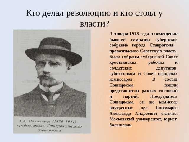 Кто делал революцию и кто стоял у власти?  1 января 1918 года в помещении бывшей гимназии губернское собрание города Ставрополя провозгласило Советскую власть. Были избраны губернский Совет крестьянских, рабочих и солдатских депутатов, губисполком и Совет народных комиссаров. В состав Совнаркома вошли представители разных сословий и партий. Председатель Совнаркома, он же комиссар внутренних дел Пономарёв Александр Андреевич окончил Московский университет, юрист, большевик. 