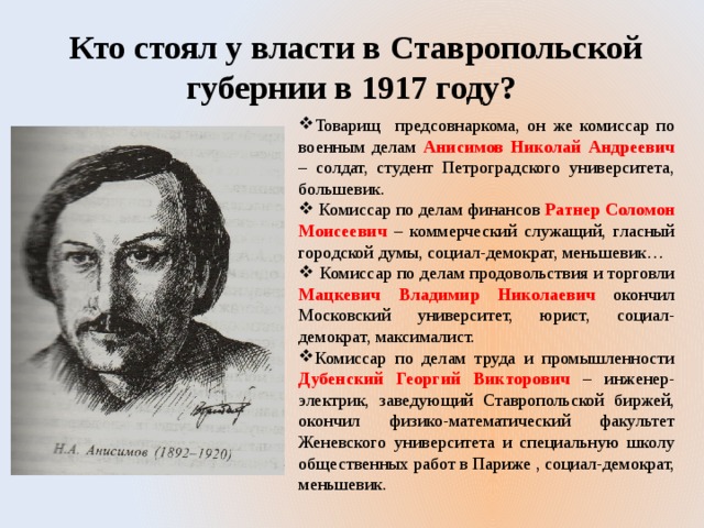  Кто стоял у власти в Ставропольской губернии в 1917 году? Товарищ предсовнаркома, он же комиссар по военным делам Анисимов Николай Андреевич – солдат, студент Петроградского университета, большевик.  Комиссар по делам финансов Ратнер Соломон Моисеевич – коммерческий служащий, гласный городской думы, социал-демократ, меньшевик…  Комиссар по делам продовольствия и торговли Мацкевич Владимир Николаевич окончил Московский университет, юрист, социал-демократ, максималист. Комиссар по делам труда и промышленности Дубенский Георгий Викторович – инженер-электрик, заведующий Ставропольской биржей, окончил физико-математический факультет Женевского университета и специальную школу общественных работ в Париже , социал-демократ, меньшевик. 