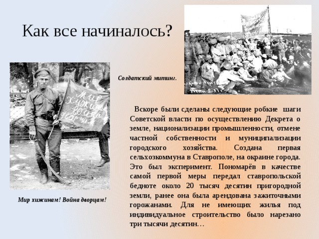Как все начиналось? Солдатский митинг.  Вскоре были сделаны следующие робкие шаги Советской власти по осуществлению Декрета о земле, национализации промышленности, отмене частной собственности и муниципализации городского хозяйства. Создана первая сельхозкоммуна в Ставрополе, на окраине города. Это был эксперимент. Пономарёв в качестве самой первой меры передал ставропольской бедноте около 20 тысяч десятин пригородной земли, ранее она была арендована зажиточными горожанами. Для не имеющих жилья под индивидуальное строительство было нарезано три тысячи десятин… Мир хижинам! Война дворцам! 