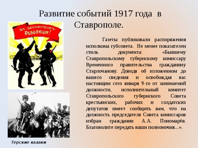  Развитие событий 1917 года в Ставрополе.  Газеты публиковали распоряжения исполкома губсовета. Не менее показателен стиль документа: «Бывшему Ставропольскому губернскому комиссару Временного правительства гражданину Старлочанову. Доводя об изложенном до вашего сведения и освобождая вас настоящим сего января 9-го от занимаемой должности, исполнительный комитет Ставропольского губернского Совета крестьянских, рабочих и солдатских депутатов имеет сообщить вам, что на должность председателя Совета комиссаров избран гражданин А.А. Пономарёв. Благоволите передать ваши полномочия...». Терские казаки 