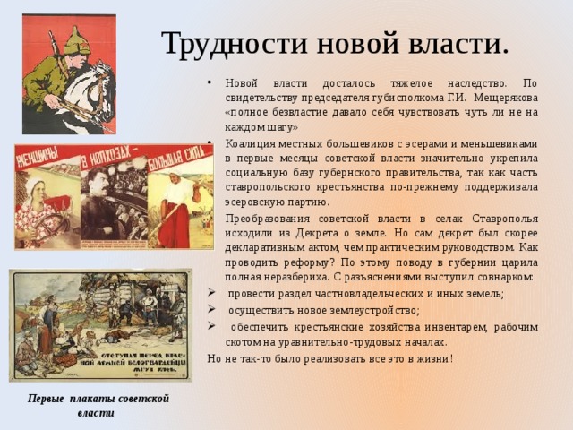 Трудности новой власти. Новой власти досталось тяжелое наследство. По свидетельству председателя губисполкома Г.И. Мещерякова «полное безвластие давало себя чувствовать чуть ли не на каждом шагу» Коалиция местных большевиков с эсерами и меньшевиками в первые месяцы советской власти значительно укрепила социальную базу губернского правительства, так как часть ставропольского крестьянства по-прежнему поддерживала эсеровскую партию. Преобразования советской власти в селах Ставрополья исходили из Декрета о земле. Но сам декрет был скорее декларативным актом, чем практическим руководством. Как проводить реформу? По этому поводу в губернии царила полная неразбериха. С разъяснениями выступил совнарком:  провести раздел частновладельческих и иных земель;  осуществить новое землеустройство;  обеспечить крестьянские хозяйства инвентарем, рабочим скотом на уравнительно-трудовых началах. Но не так-то было реализовать все это в жизни!  Первые плакаты советской власти 