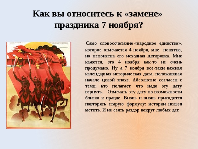  Как вы относитесь к «замене» праздника 7 ноября?  Само словосочетание «народное единство», которое отмечается 4 ноября, мне понятно, но непонятна его исходная датировка. Мне кажется, это 4 ноября как-то не очень продумано. Ну а 7 ноября все-таки важная календарная историческая дата, положившая начало целой эпохе. Абсолютно согласен с теми, кто полагает, что надо эту дату вернуть. Отмечать эту дату по возможности близко к правде. Вновь и вновь приходится повторять старую формулу: истории нельзя мстить. И не сеять раздор вокруг любых дат. 