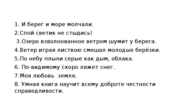 1. И берег и море молчали. 2.Спой светик не стыдись!    3.Озеро взволнованное ветром шумит у берега. 4.Ветер играя листвою смешал молодые берёзки. 5.По небу плыли серые как дым, облака. 6. По-видимому скоро ляжет снег. 7.Моя любовь земля. 8. Умная книга научит всему доброте честности справедливости. 