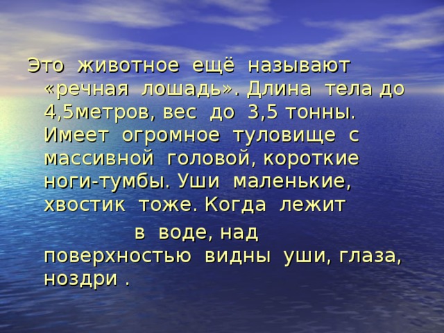Это животное ещё называют «речная лошадь». Длина тела до 4,5метров, вес до 3,5 тонны. Имеет огромное туловище с массивной головой, короткие ноги-тумбы. Уши маленькие, хвостик тоже. Когда лежит  в воде, над поверхностью видны уши, глаза, ноздри . 