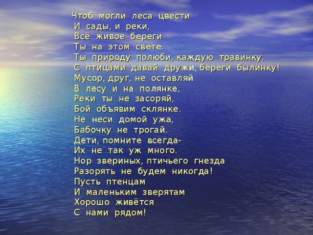  Чтоб могли леса цвести  И сады, и реки,  Всё живое береги  Ты на этом свете.  Ты природу полюби, каждую травинку.  С птицами давай дружи, береги былинку!  Мусор, друг, не оставляй  В лесу и на полянке,  Реки ты не засоряй,  Бой объявим склянке.  Не неси домой ужа,  Бабочку не трогай.  Дети, помните всегда-  Их не так уж много.  Нор звериных, птичьего гнезда  Разорять не будем никогда!  Пусть птенцам  И маленьким зверятам  Хорошо живётся  С нами рядом! 