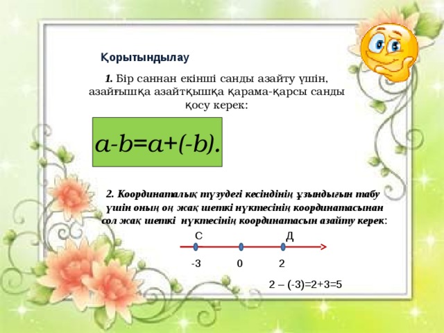 Қорытындылау 1. Бір саннан екінші санды азайту үшін, азайғышқа азайтқышқа қарама-қарсы санды қосу керек: a-b=a+(-b). 2. Координаталық түзудегі кесіндінің ұзындығын табу үшін оның оң жақ шеткі нүктесінің координатасынан сол жақ шеткі нүктесінің координатасын азайту керек :  С Д -3 0 2 2 – (-3)=2+3=5 