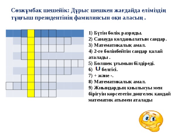 Сөзжұмбақ шешейік: Дұрыс шешкен жағдайда еліміздің тұңғыш президентінің фамилиясын оқи аласың . 1) Бүтін бөлік разряды. 2) Санауда қолданылатын сандар. 3) Математикалық амал. 4) 2-ге бөлінбейтін сандар қалай аталады . 5) Бөлшек ұғымын білдіреді. 6)  белгісі. 7) + және -. 8) Математикалық амал. 9) Жиындардың қиылысуы мен бірігуін көрсететін дөңгелек қандай математик атымен аталады                                                                                                       -      