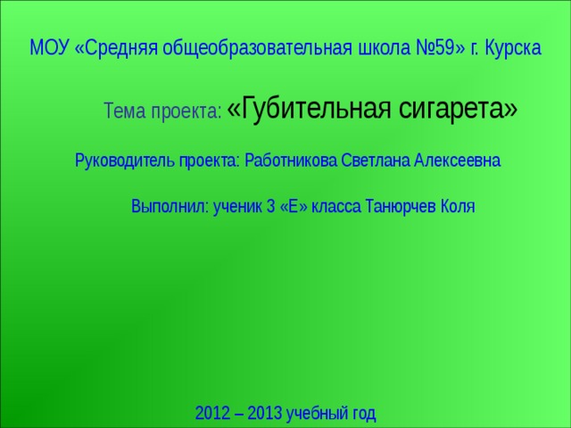 МОУ «Средняя общеобразовательная школа №59» г. Курска  Тема проекта:  «Губительная сигарета»  Руководитель проекта: Работникова Светлана Алексеевна  Выполнил: ученик 3 «Е» класса Танюрчев Коля 2012 – 2013 учебный год 
