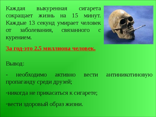 Каждая выкуренная сигарета сокращает жизнь на 15 минут. Каждые 13 секунд умирает человек от заболевания, связанного с курением. За год-это 2,5 миллиона человек. Вывод: - необходимо активно вести антиникотиновую пропаганду среди друзей; никогда не прикасаться к сигарете; вести здоровый образ жизни. 