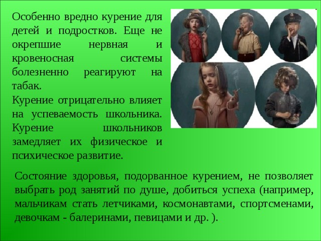 Особенно вредно курение для детей и подростков. Еще не окрепшие нервная и кровеносная системы болезненно реагируют на табак. Курение отрицательно влияет на успеваемость школьника. Курение школьников замедляет их физическое и психическое развитие. Состояние здоровья, подорванное курением, не позволяет выбрать род занятий по душе, добиться успеха (например, мальчикам стать летчиками, космонавтами, спортсменами, девочкам - балеринами, певицами и др. ). 