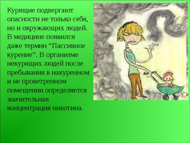 Курящие подвергают опасности не только себя, но и окружающих людей. В медицине появился даже термин “Пассивное курение”. В организме некурящих людей после пребывания в накуренном и не проветренном помещении определяется значительная концентрация никотина. 
