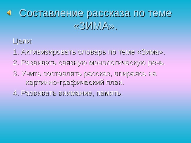 Составление рассказа по теме «ЗИМА». Цели: 1. Активизировать словарь по теме «Зима». 2. Развивать связную монологическую речь. 3. Учить составлять рассказ, опираясь на картинно-графический план. 4. Развивать внимание, память.  
