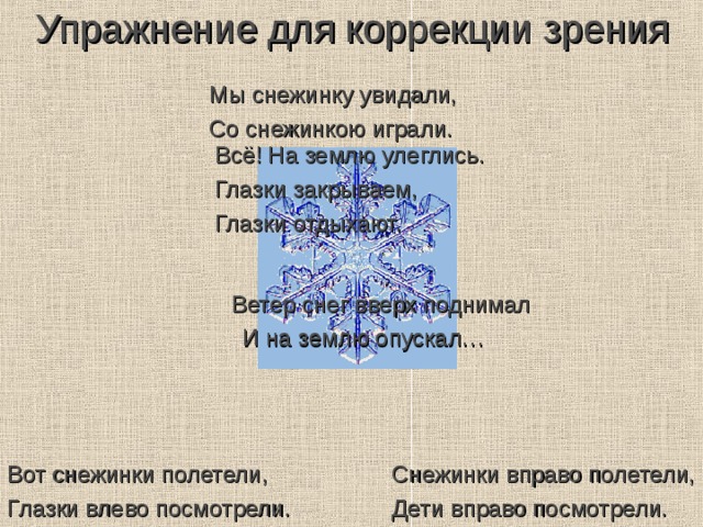 Упражнение для коррекции зрения Мы снежинку увидали, Со снежинкою играли. Всё! На землю улеглись. Глазки закрываем, Глазки отдыхают. Ветер снег вверх поднимал И на землю опускал… Снежинки вправо полетели, Дети вправо посмотрели. Вот снежинки полетели, Глазки влево посмотрели. 
