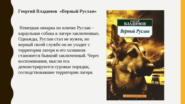 Георгий Владимов «Верный Руслан»     Немецкая овчарка по кличке Руслан – караульная собака в лагере заключенных. Однажды, Руслан стал не нужен, но верный своей службе он не уходит с территории лагеря и его хозяином становится бывший заключенный. Через воспоминания, мысли пса демонстрируются суровые порядки, господствовавшие территории лагеря. 