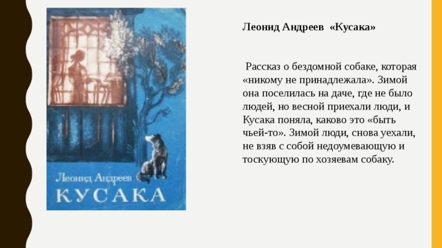 Леонид Андреев «Кусака»     Рассказ о бездомной собаке, которая «никому не принадлежала». Зимой она поселилась на даче, где не было людей, но весной приехали люди, и Кусака поняла, каково это «быть чьей-то». Зимой люди, снова уехали, не взяв с собой недоумевающую и тоскующую по хозяевам собаку. 