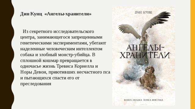 Дин Кунц «Ангелы-хранители»  Из секретного исследовательского центра, занимающегося запрещенными генетическими экспериментами, убегают наделенные человеческим интеллектом собака и злобный монстр-убийца. В сплошной кошмар превращается в одночасье жизнь Тревиса Корнелла и Норы Девон, приютивших несчастного пса и пытающихся спасти его от преследования 