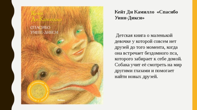 Кейт Ди Камилло «Спасибо Уинн-Дикси»   Детская книга о маленькой девочке у которой совсем нет друзей до того момента, когда она встречает бездомного пса, которого забирает к себе домой. Собака учит её смотреть на мир другими глазами и помогает найти новых друзей. 