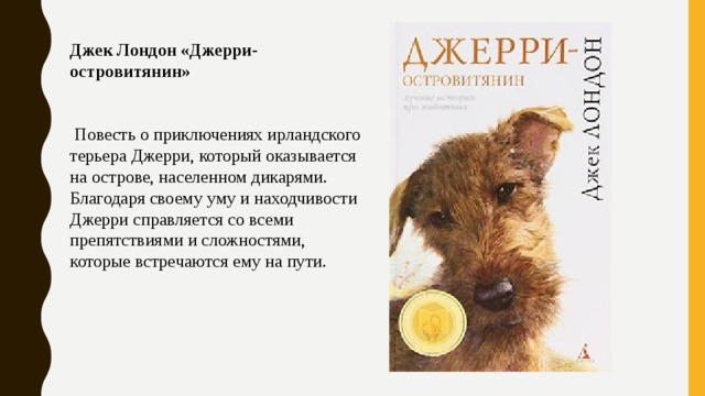 Джек Лондон «Джерри-островитянин»     Повесть о приключениях ирландского терьера Джерри, который оказывается на острове, населенном дикарями. Благодаря своему уму и находчивости Джерри справляется со всеми препятствиями и сложностями, которые встречаются ему на пути. 