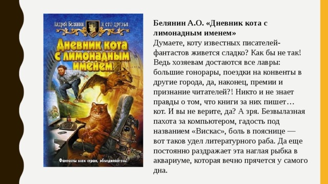 Белянин А.О. «Дневник кота с лимонадным именем» Думаете, коту известных писателей-фантастов живется сладко? Как бы не так! Ведь хозяевам достаются все лавры: большие гонорары, поездки на конвенты в другие города, да, наконец, премии и признание читателей?! Никто и не знает правды о том, что книги за них пишет… кот. И вы не верите, да? А зря. Безвылазная пахота за компьютером, гадость под названием «Вискас», боль в пояснице — вот таков удел литературного раба. Да еще постоянно раздражает эта наглая рыбка в аквариуме, которая вечно прячется у самого дна. 
