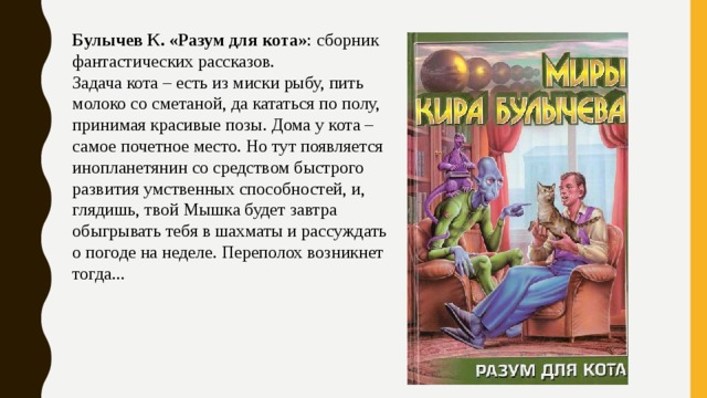 Булычев К. «Разум для кота» : сборник фантастических рассказов. Задача кота – есть из миски рыбу, пить молоко со сметаной, да кататься по полу, принимая красивые позы. Дома у кота – самое почетное место. Но тут появляется инопланетянин со средством быстрого развития умственных способностей, и, глядишь, твой Мышка будет завтра обыгрывать тебя в шахматы и рассуждать о погоде на неделе. Переполох возникнет тогда... 
