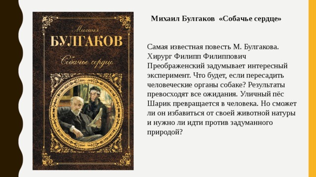   Михаил Булгаков «Собачье сердце»      Самая известная повесть М. Булгакова. Хирург Филипп Филиппович Преображенский задумывает интересный эксперимент. Что будет, если пересадить человеческие органы собаке? Результаты превосходят все ожидания. Уличный пёс Шарик превращается в человека. Но сможет ли он избавиться от своей животной натуры и нужно ли идти против задуманного природой? 