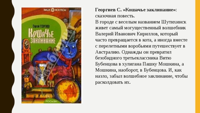 Георгиев С. »Кошачье заклинание» : сказочная повесть. В городе с веселым названием Шутихинск живет самый могущественный волшебник Валерий Иванович Кириллов, который часто превращается в кота, а иногда вместе с перелетными воробьями путешествует в Австралию. Однажды он превратил безобидного третьеклассника Витю Бубенцова в хулигана Пашку Мошкина, а Мошкина, наоборот, в Бубенцова. И, как назло, забыл волшебное заклинание, чтобы расколдовать их. 