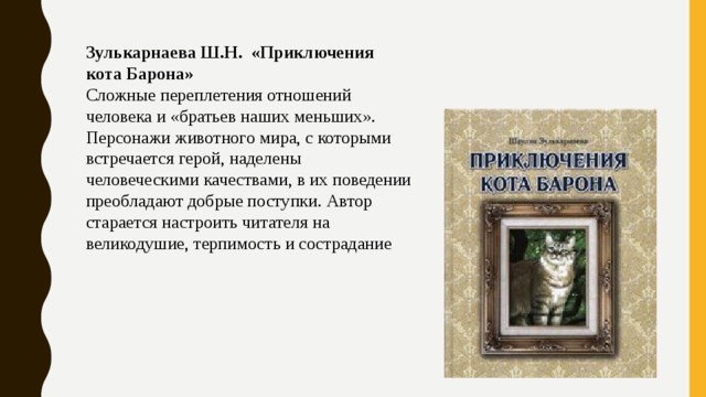 Зулькарнаева Ш.Н.  «Приключения кота Барона» Сложные переплетения отношений человека и «братьев наших меньших». Персонажи животного мира, с которыми встречается герой, наделены человеческими качествами, в их поведении преобладают добрые поступки. Автор старается настроить читателя на великодушие, терпимость и сострадание 