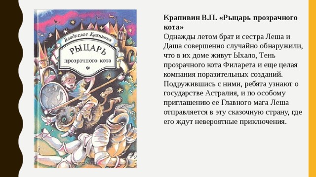 Крапивин В.П. «Рыцарь прозрачного кота» Однажды летом брат и сестра Леша и Даша совершенно случайно обнаружили, что в их доме живут Ыхало, Тень прозрачного кота Филарета и еще целая компания поразительных созданий. Подружившись с ними, ребята узнают о государстве Астралия, и по особому приглашению ее Главного мага Леша отправляется в эту сказочную страну, где его ждут невероятные приключения. 